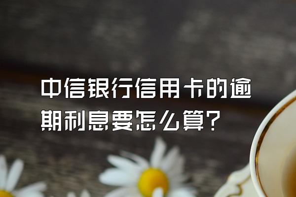 中信银行信用卡的逾期利息要怎么算？