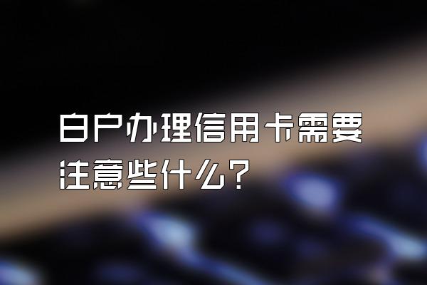 白户办理信用卡需要注意些什么？