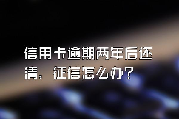 信用卡逾期两年后还清，征信怎么办？