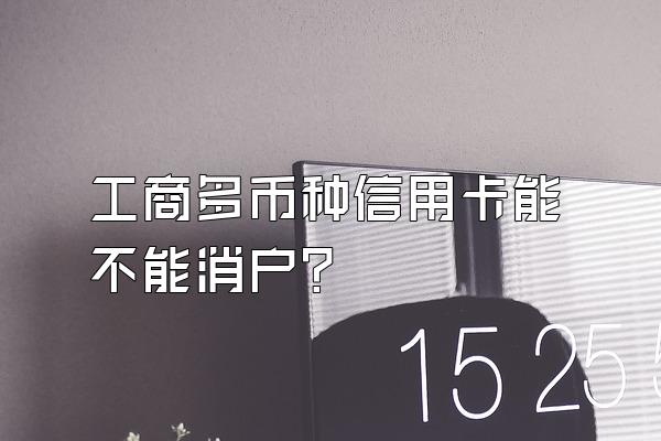 工商多币种信用卡能不能消户？