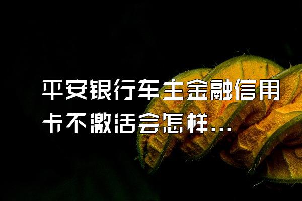 平安银行车主金融信用卡不激活会怎样？