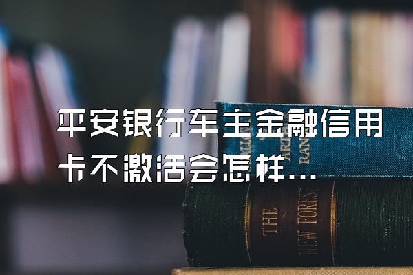 平安银行车主金融信用卡不激活会怎样？