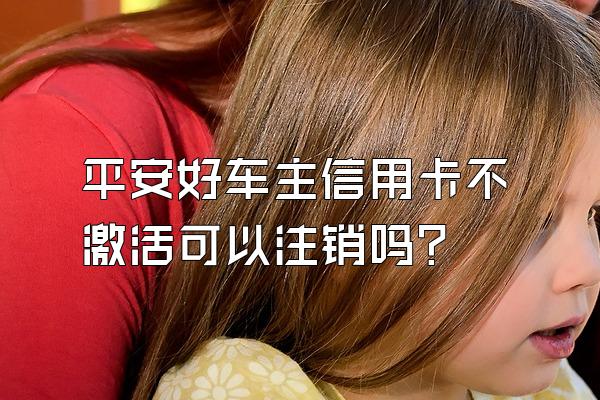 平安好车主信用卡不激活可以注销吗？