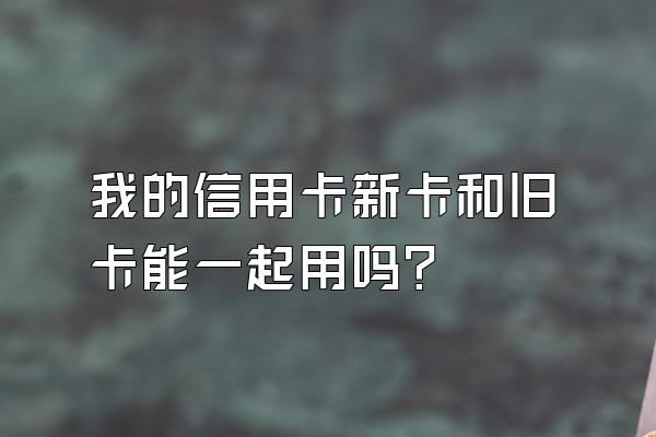 我的信用卡新卡和旧卡能一起用吗？