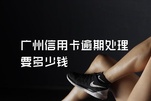 广州信用卡逾期处理要多少钱