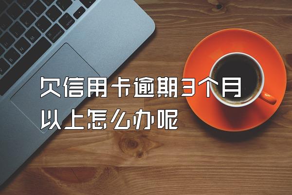 欠信用卡逾期3个月以上怎么办呢