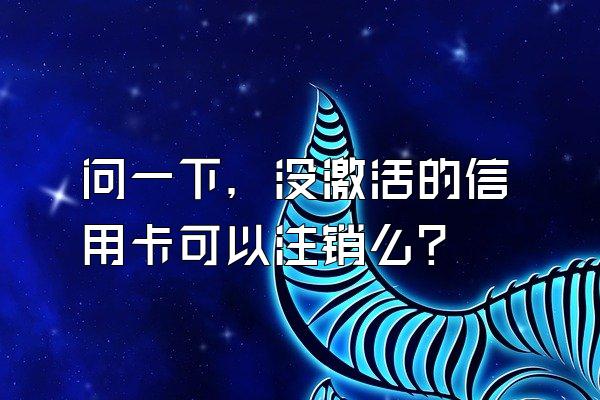 问一下，没激活的信用卡可以注销么？