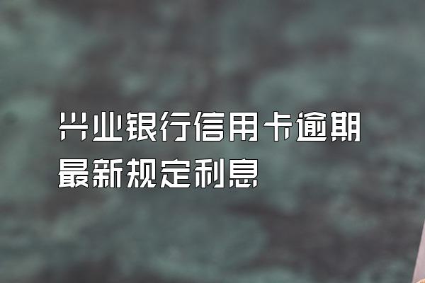 兴业银行信用卡逾期最新规定利息