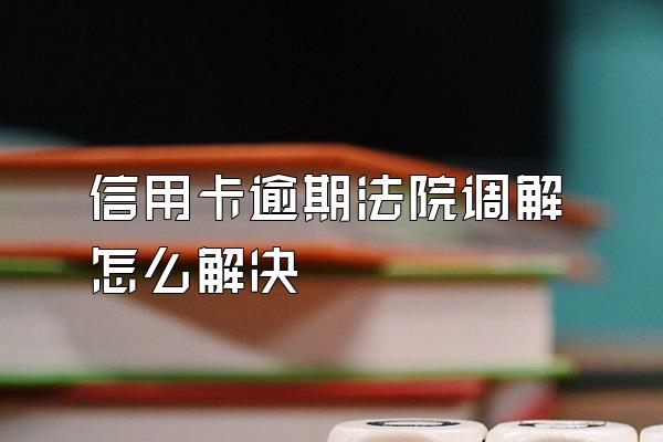 信用卡逾期法院调解怎么解决