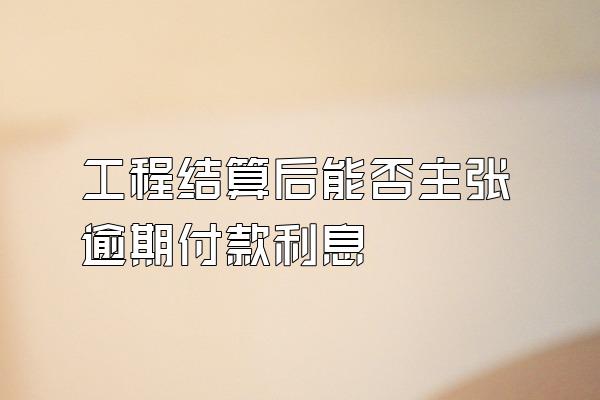 工程结算后能否主张逾期付款利息