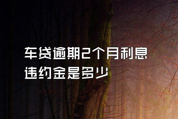 车贷逾期2个月利息违约金是多少