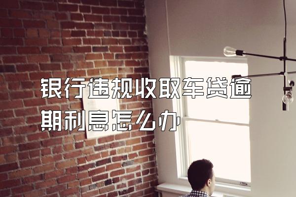 银行违规收取车贷逾期利息怎么办