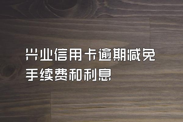 兴业信用卡逾期减免手续费和利息