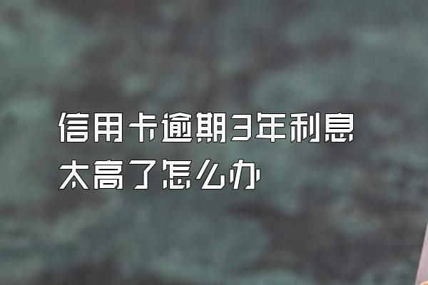 信用卡逾期3年利息太高了怎么办