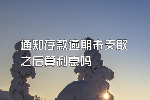 通知存款逾期未支取之后算利息吗