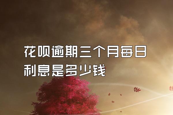 花呗逾期三个月每日利息是多少钱