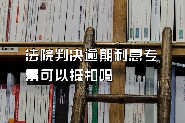 法院判决逾期利息专票可以抵扣吗