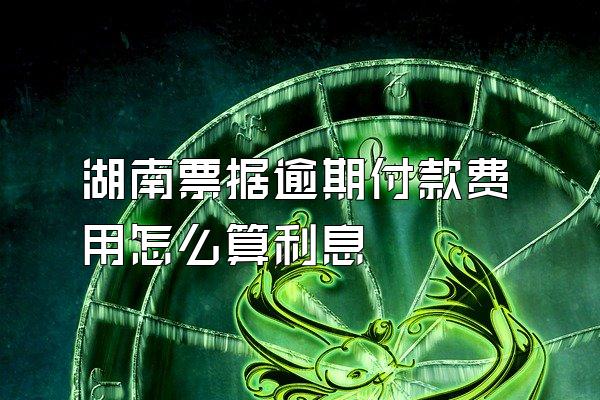 湖南票据逾期付款费用怎么算利息