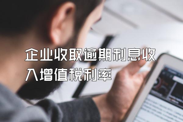 企业收取逾期利息收入增值税利率