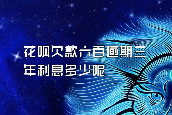 花呗欠款六百逾期三年利息多少呢