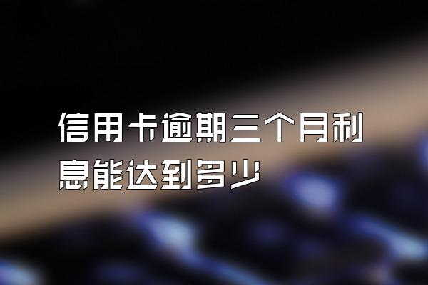 信用卡逾期三个月利息能达到多少