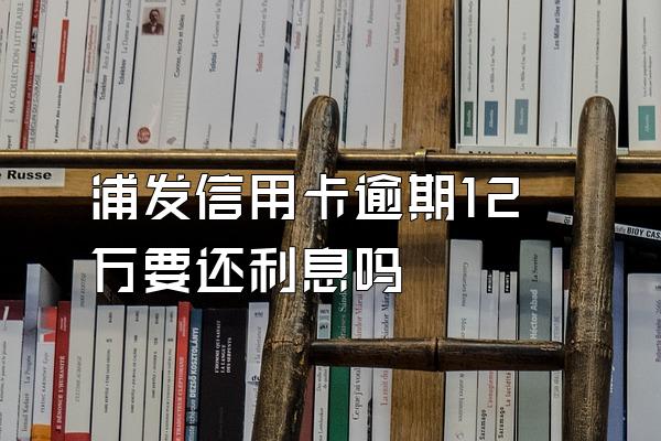 浦发信用卡逾期12万要还利息吗