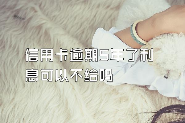 信用卡逾期5年了利息可以不给吗