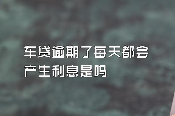 车贷逾期了每天都会产生利息是吗