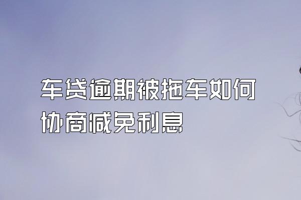 车贷逾期被拖车如何协商减免利息