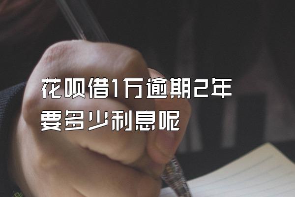 花呗借1万逾期2年要多少利息呢