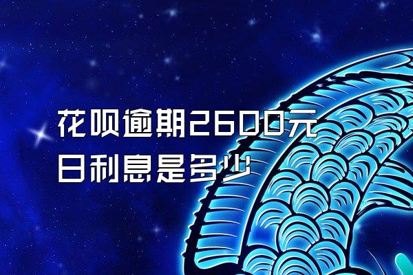 花呗逾期2600元日利息是多少