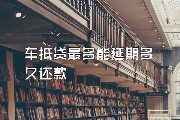 车抵贷最多能延期多久还款