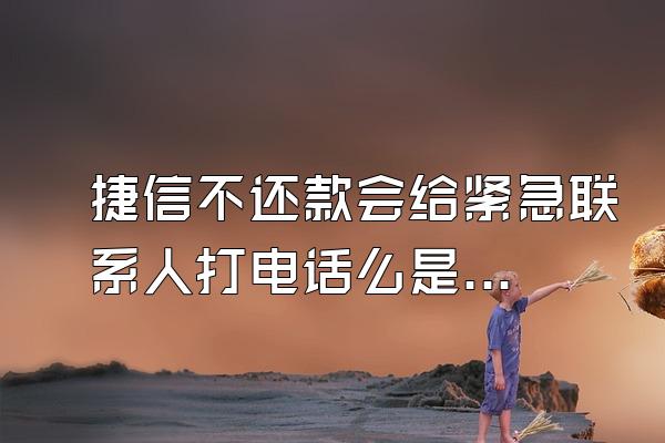 捷信不还款会给紧急联系人打电话么是真的吗