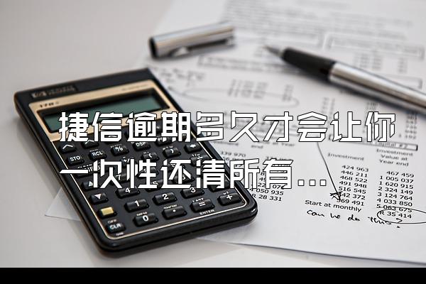 捷信逾期多久才会让你一次性还清所有贷款呢