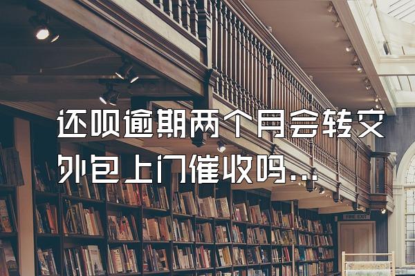 还呗逾期两个月会转交外包上门催收吗安全吗