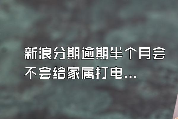 新浪分期逾期半个月会不会给家属打电话催收