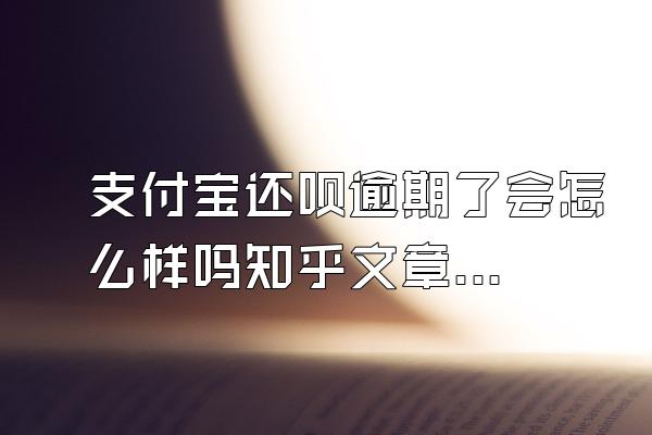 支付宝还呗逾期了会怎么样吗知乎文章内容