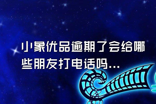 小象优品逾期了会给哪些朋友打电话吗知乎