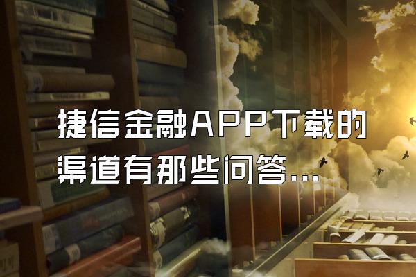 捷信金融APP下载的渠道有那些问答题