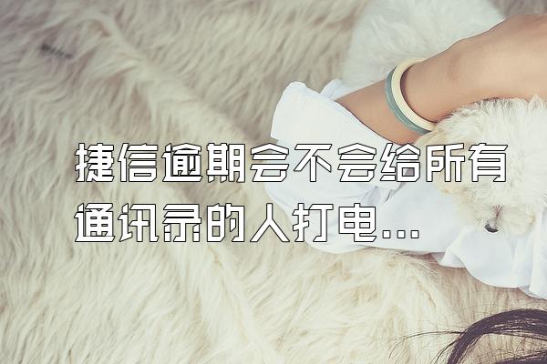 捷信逾期会不会给所有通讯录的人打电话