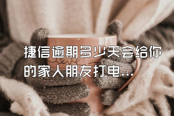 捷信逾期多少天会给你的家人朋友打电话