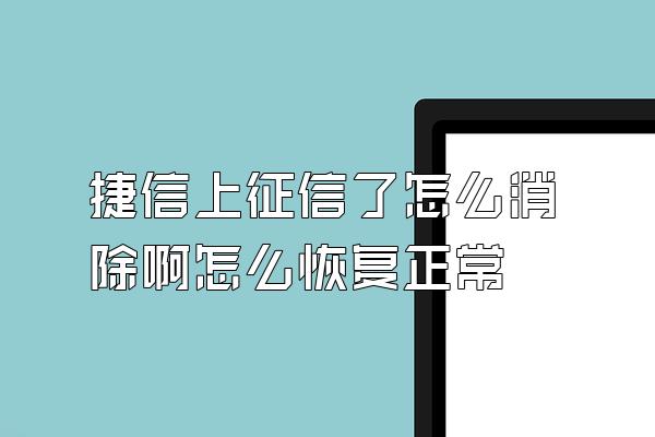 捷信上征信了怎么消除啊怎么恢复正常