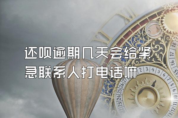 还呗逾期几天会给紧急联系人打电话嘛