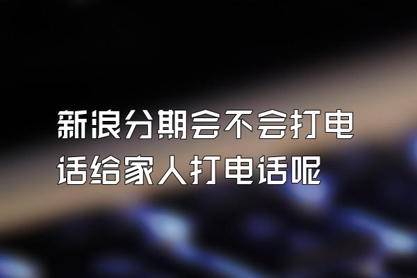 新浪分期会不会打电话给家人打电话呢