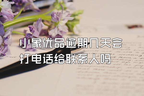 小象优品逾期几天会打电话给联系人吗