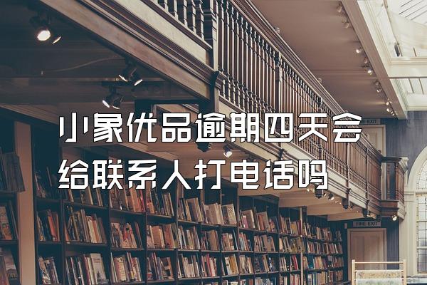 小象优品逾期四天会给联系人打电话吗