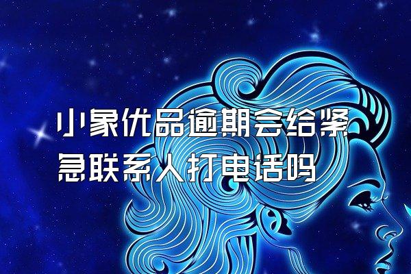 小象优品逾期会给紧急联系人打电话吗