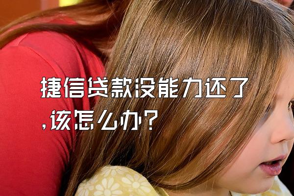 捷信贷款没能力还了,该怎么办?