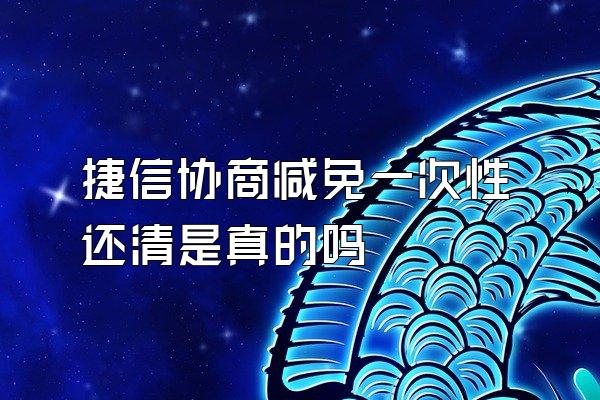 捷信协商减免一次性还清是真的吗