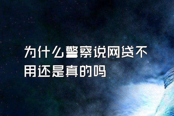 为什么警察说网贷不用还是真的吗